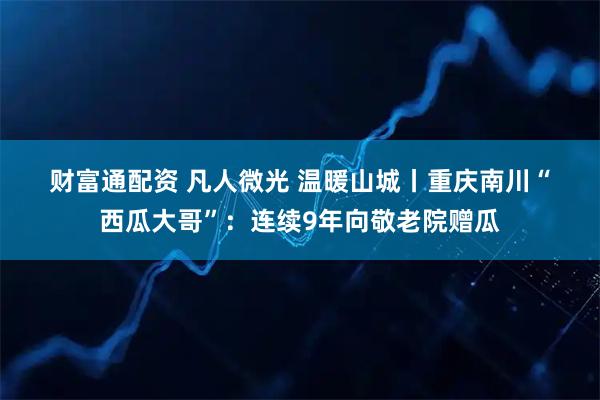 财富通配资 凡人微光 温暖山城丨重庆南川“西瓜大哥”：连续9年向敬老院赠瓜