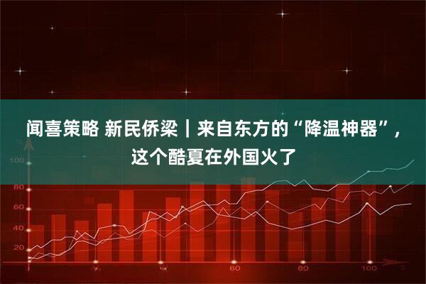 闻喜策略 新民侨梁｜来自东方的“降温神器”，这个酷夏在外国火了
