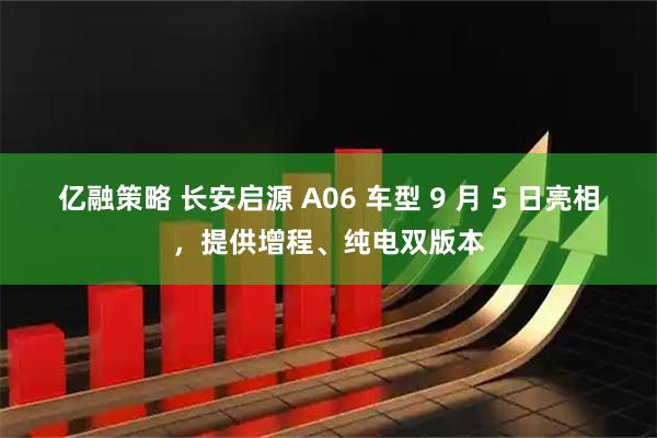 亿融策略 长安启源 A06 车型 9 月 5 日亮相，提供增程、纯电双版本