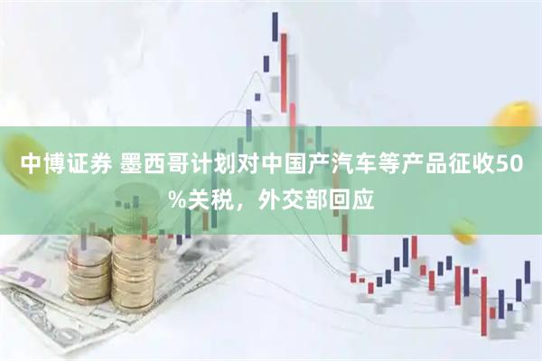 中博证券 墨西哥计划对中国产汽车等产品征收50%关税，外交部回应