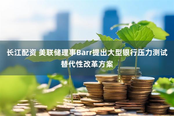 长江配资 美联储理事Barr提出大型银行压力测试替代性改革方案