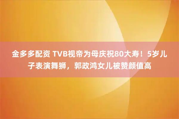 金多多配资 TVB视帝为母庆祝80大寿！5岁儿子表演舞狮，郭政鸿女儿被赞颜值高