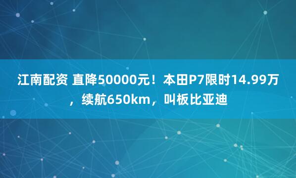 江南配资 直降50000元！本田P7限时14.99万，续航650km，叫板比亚迪
