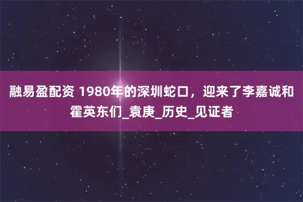 融易盈配资 1980年的深圳蛇口，迎来了李嘉诚和霍英东们_袁庚_历史_见证者