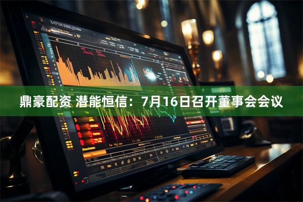 鼎豪配资 潜能恒信：7月16日召开董事会会议