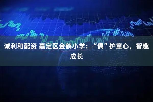 诚利和配资 嘉定区金鹤小学：“偶”护童心，智趣成长