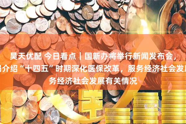 昊天优配 今日看点｜国新办将举行新闻发布会，国家医保局介绍“十四五”时期深化医保改革，服务经济社会发展有关情况