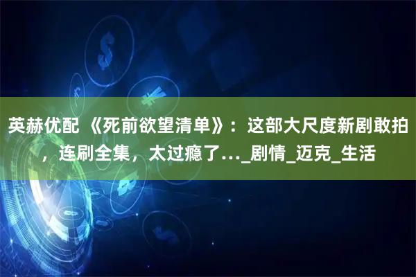 英赫优配 《死前欲望清单》：这部大尺度新剧敢拍，连刷全集，太过瘾了…_剧情_迈克_生活