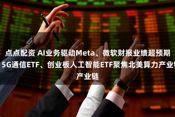 点点配资 AI业务驱动Meta、微软财报业绩超预期，5G通信ETF、创业板人工智能ETF聚焦北美算力产业链