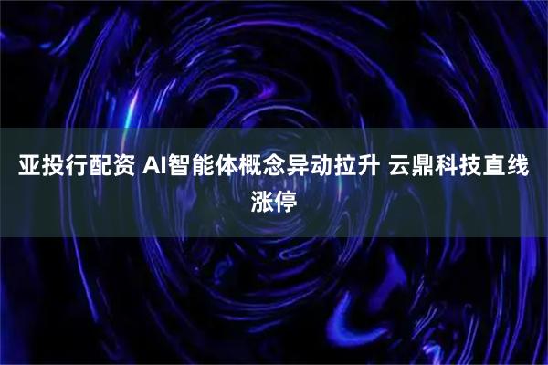 亚投行配资 AI智能体概念异动拉升 云鼎科技直线涨停