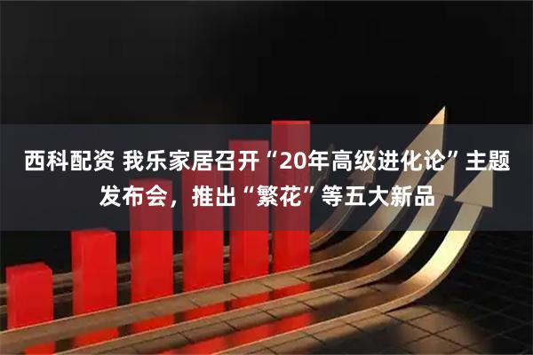 西科配资 我乐家居召开“20年高级进化论”主题发布会，推出“繁花”等五大新品