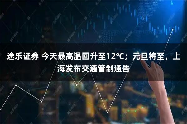 途乐证券 今天最高温回升至12℃；元旦将至，上海发布交通管制通告