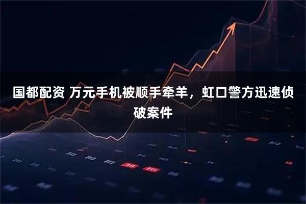 国都配资 万元手机被顺手牵羊，虹口警方迅速侦破案件