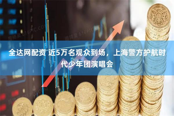 全达网配资 近5万名观众到场，上海警方护航时代少年团演唱会